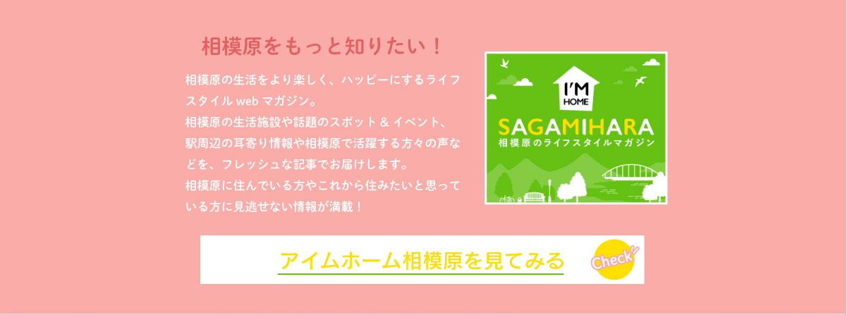 美都住販　相模原市　中央区　相模原をもっと知りたい！　相模原の生活をより楽しく、ハッピーにするライフスタイルwebマガジン。相模原の生活施設や話題のスポット&イベント、駅周辺の耳寄り情報や相模原で活躍する方々の声などを、フレッシュな記事でお届けします。相模原に住んでいる方やこれから住みたいと思っている方に見逃せない情報が満載！　アイムホーム相模原を見てみる