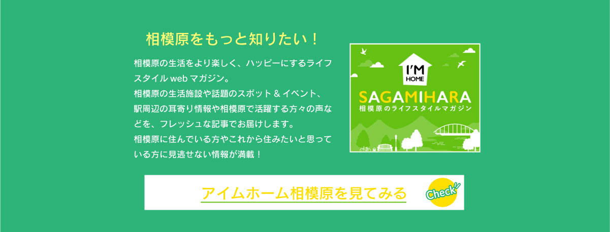 美都住販　緑区　特集　イベント　相模原をもっと知りたい！　相模原の生活をより楽しく、ハッピーにするライフスタイルwebマガジン。相模原の生活施設や話題のスポット&イベント、駅周辺の耳寄り情報や相模原で活躍する方々の声などを、フレッシュな記事でお届けします。相模原に住んでいる方やこれから住みたいと思っている方に見逃せない情報が満載！　アイムホーム相模原を見てみる