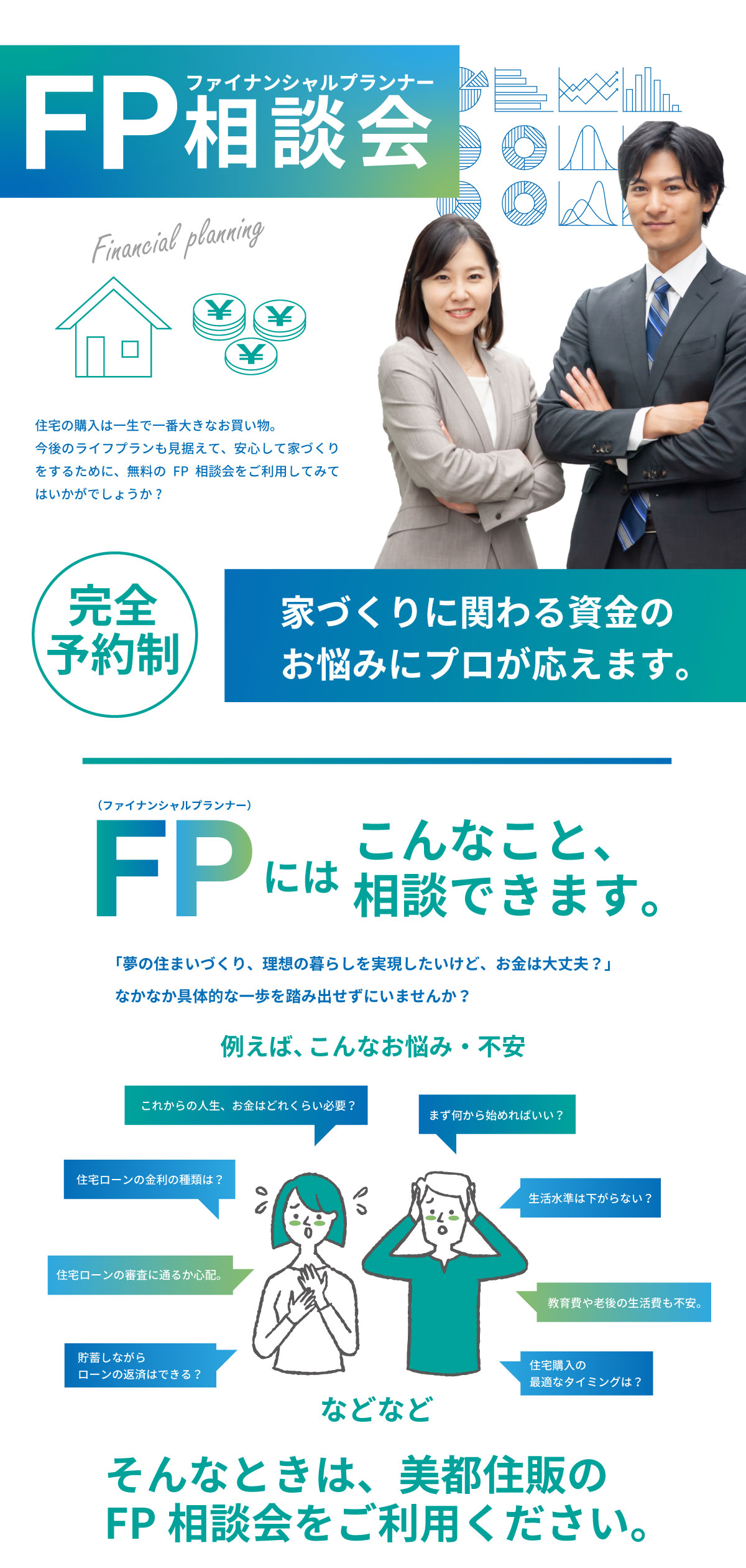 美都住販　FP相談会　ファイナンシャルプランナー 住宅の購入は一生で一番大きなお買い物。今後のライフプランも見据えて、安心して家づくりをするために、無料のFP相談会をご利用してみてはいかがでしょうか?家づくりに関わる資金のお悩みにプロが応えます。　こんなこと、相談できます。 「夢の住まいづくり、理想の暮らしを実現したいけど、お金は大丈夫？」なかなか具体的な一歩を踏み出せずにいませんか？ これからの人生、お金はどれくらい必要？ まず何から始めればいい？ 住宅ローンの金利の種類は？ 住宅ローンの審査に通るか心配。 貯蓄しながらローンの返済はできる？ 生活水準は下がらない？ 教育費や老後の生活費も不安。 住宅購入の最適なタイミングは？などなど、そんなときは、美都住販のFP相談会をご利用ください。