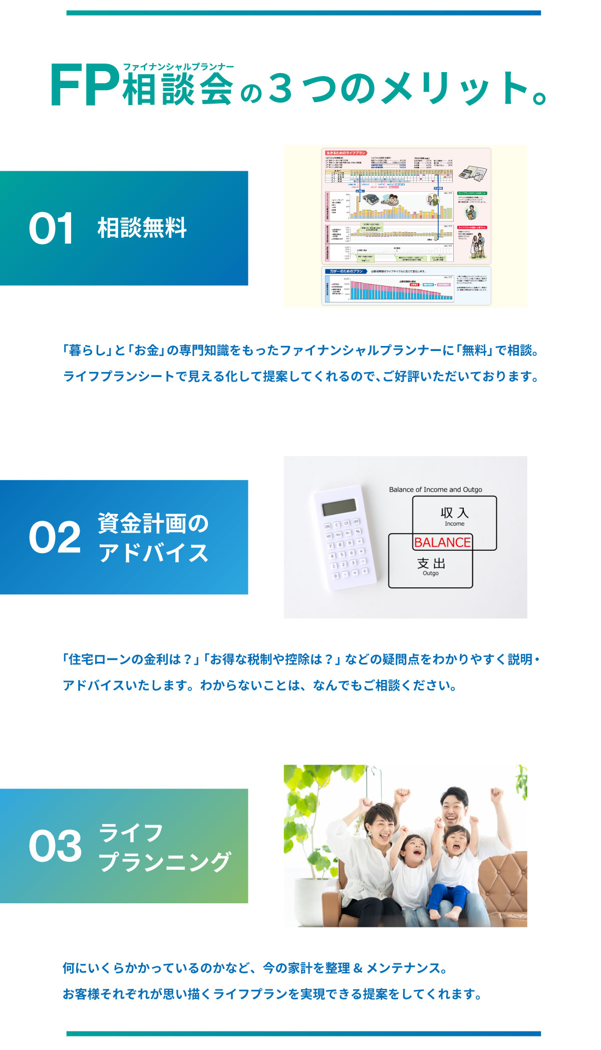 美都住販　FP相談会　ファイナンシャルプランナー　3つのメリット　01 相談無料 「暮らし」と「お金」の専門知識をもったファイナンシャルプランナーに「無料」で相談。ライフプランシートで見える化して提案してくれるので、ご好評いただいております。 02 資金計画のアドバイス 「住宅ローンの金利は？」「お得な税制や控除は？」などの疑問点をわかりやすく説明・アドバイスいたします。わからないことは、なんでもご相談ください。　03 ライフプランニング　何にいくらかかっているのかなど、今の家計を整理&メンテナンス。お客様それぞれが思い描くライフプランを実現できる提案をしてくれます。