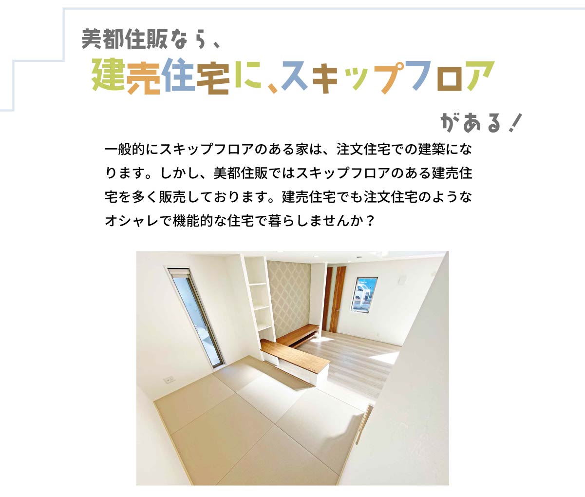 美都住販　スキップフロア　施工例　美都住販なら、建売住宅に、スキップフロアがある！　一般的にスキップフロアのある家は、注文住宅での建築になります。しかし、美都住販ではスキップフロアのある建売住宅を多く販売しております。建売住宅でも注文住宅のようなオシャレで機能的な住宅で暮らしませんか？