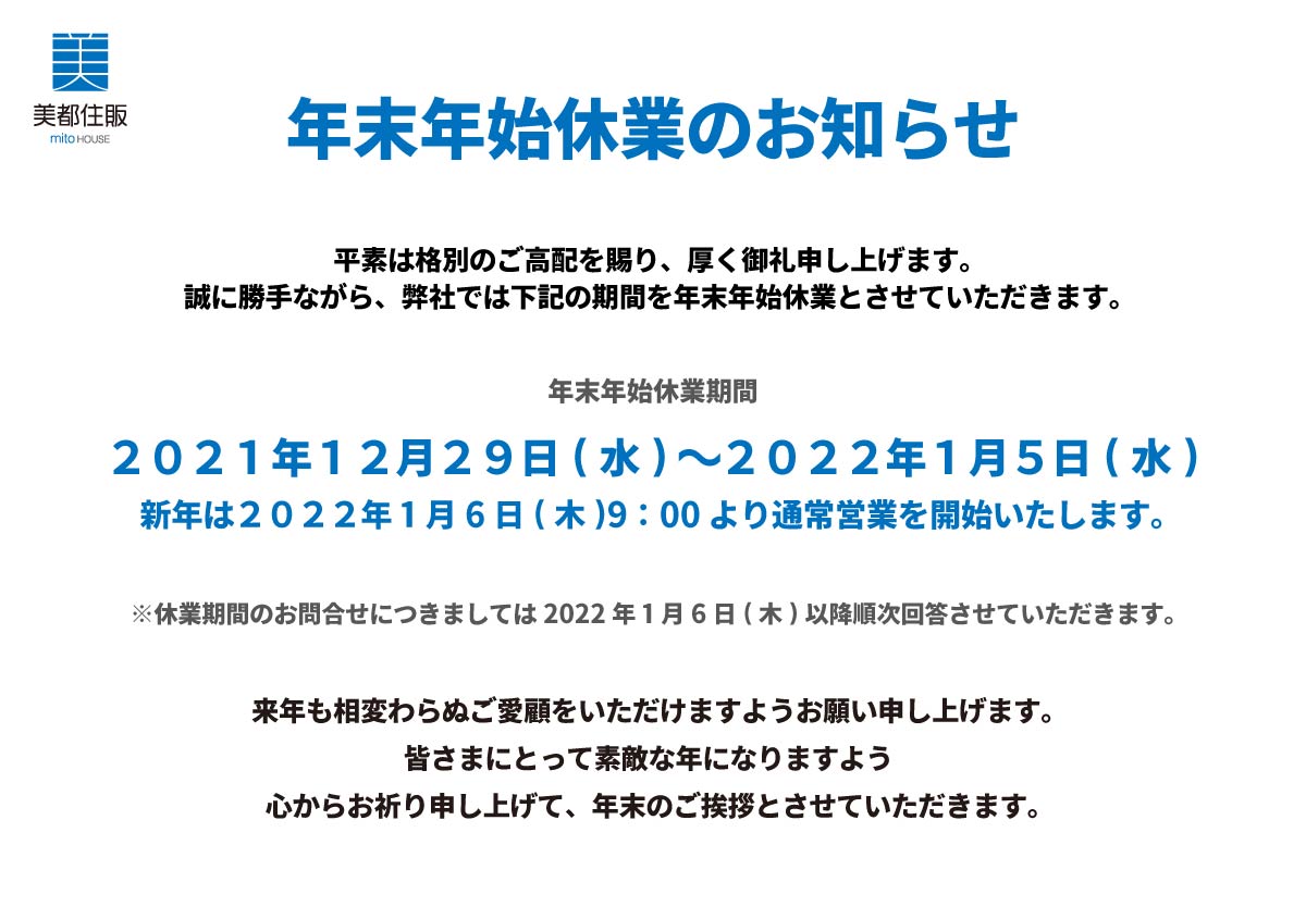 美都住販　年末　年始　休業　お知らせ　年末年始 休業のお知らせ平素は格別のご高配を賜り、厚く御礼申し上げます。誠に勝手ながら、弊社では下記の期間を年末年始休業とさせていただきます。２０２１年１２月２９日(水)～２０２２年１月５日(水)新年は２０２２年１月６日(木)9：00より通常営業を開始いたします。※休業期間のお問合せにつきましては２０２２年１月６日(木)以降順次回答させていただきます。来年も相変わらぬご愛顧をいただけますようお願い申し上げます。皆さまにとって素敵な年になりますよう心からお祈り申し上げて、年末のご挨拶とさせていただきます。