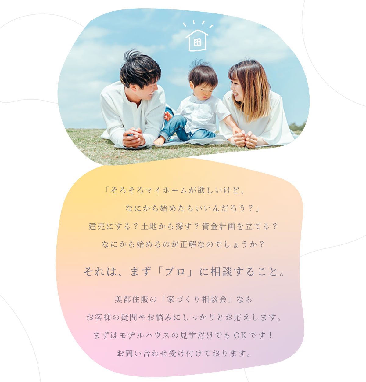 美都住販　家づくり　相談会　「そろそろマイホームが欲しいけど、なにから始めたらいいんだろう？」 建売にする？土地から探す？資金計画を立てる？ なにから始めるのが正解なのでしょうか？　それは、まず「プロ」に相談すること。　美都住販の「家づくり相談会」なら お客様の疑問やお悩みにしっかりとお応えします。 まずはモデルハウスの見学だけでもOKです！ お問い合わせ受け付けております。