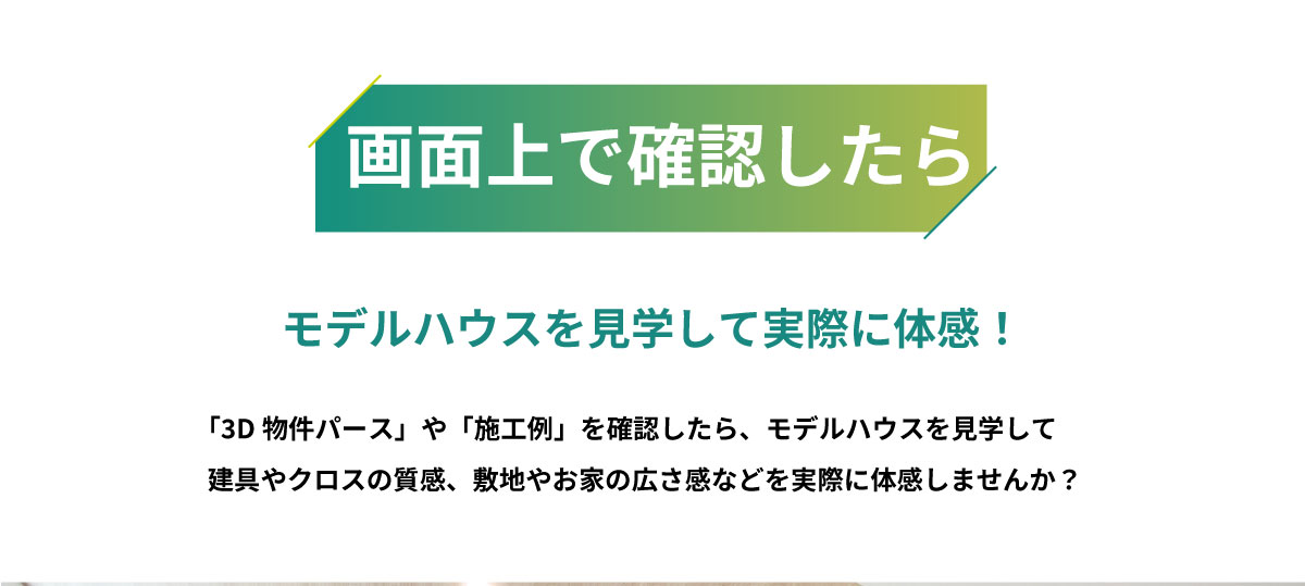 美都住販　物件　未完成　見学会　画面上で確認したら　モデルハウスを見学して実際に体感！　「3D物件パース」や「施工例」を確認したら、モデルハウスを見学して建具やクロスの質感、敷地やお家の広さ感などを実際に体感しませんか？