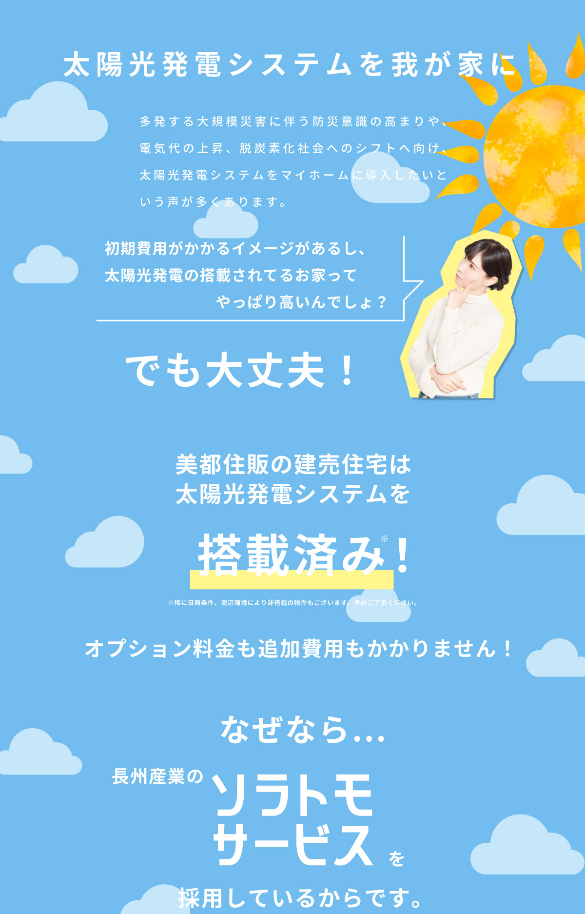 美都住販　建売　太陽光発電　ソラトモサービス　太陽光発電システムを我が家に　多発する大規模災害に伴う防災意識の高まりや、電気代の上昇、脱炭素化社会へのシフトへ向け、太陽光発電システムをマイホームに導入したいという声が多くあります。　初期費用がかかるイメージがあるし、太陽光発電の搭載されてるお家ってやっぱり高いんでしょ？　でも大丈夫！　美都住販の建売住宅は太陽光発電システムを搭載済み！　※稀に日照条件、周辺環境により非搭載の物件もございます。予めご了承ください。　オプション料金も追加費用もかかりません！　なぜなら…長州産業のソラトモサービスを採用しているからです。