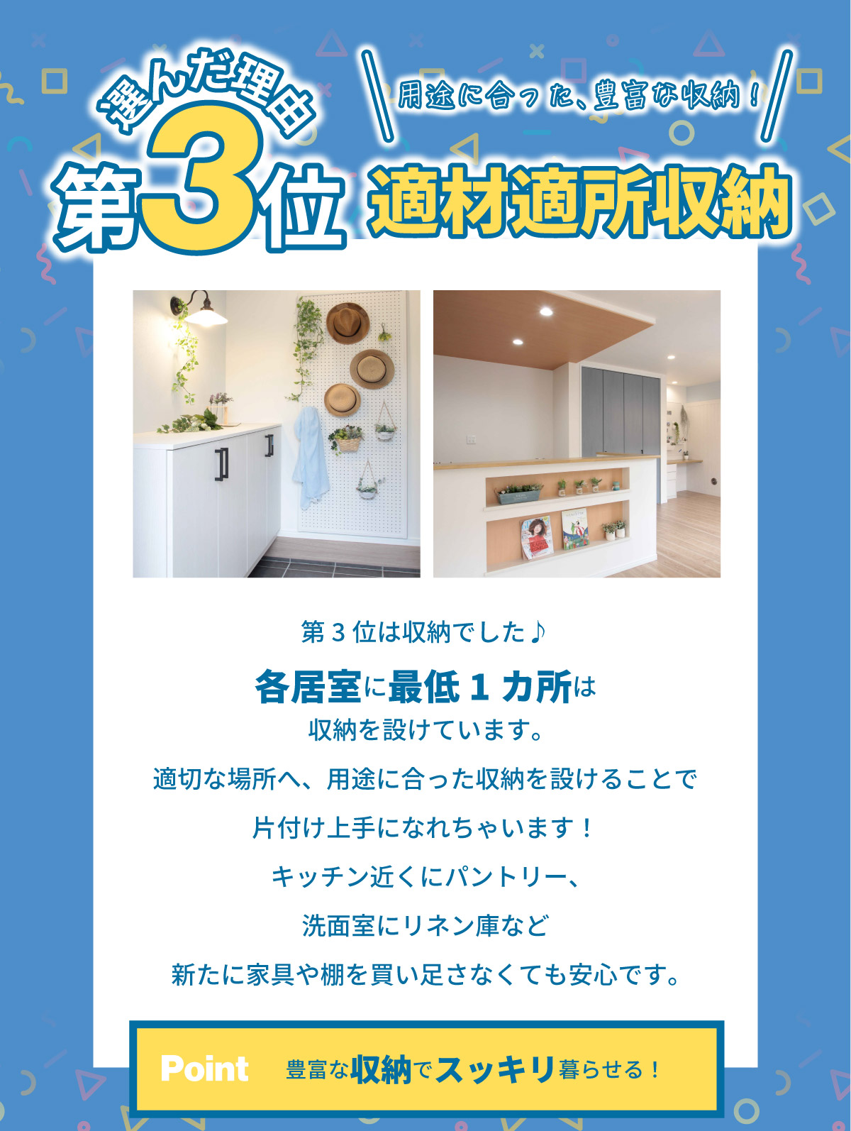 美都住販　建売　ランキング　ベスト　選んだ理由第3位 適材適所収納 第3位は収納でした♪各居室に最低1カ所は収納を設けています。適切な場所へ、用途に合った収納を設けることで片付け上手になれちゃいます！キッチン近くにパントリー、洗面室にリネン庫など新たに家具や棚を買い足さなくても安心です。 Point 豊富な収納でスッキリ暮らせる！