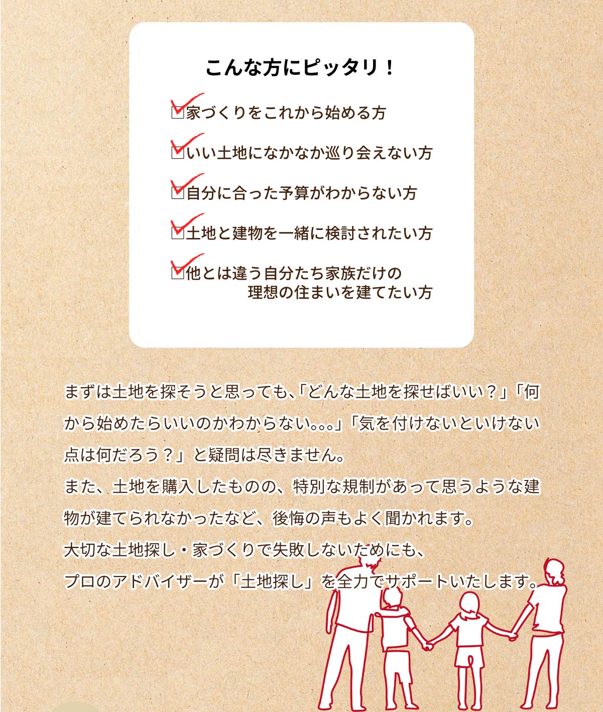 美都住販　土地　相談会　こんな方にピッタリ！　□家づくりをこれから始める方　□いい土地になかなか巡り会えない方　□自分に合った予算がわからない方　□土地と建物を一緒に検討されたい方　□他とは違う自分たち家族だけの理想の住まいを建てたい方　まずは土地を探そうと思っても、「どんな土地を探せばいい？」「何から始めたらいいのかわからない。。。」「気を付けないといけない点は何だろう？」と疑問は尽きません。また、土地を購入したものの、特別な規制があって思うような建物が建てられなかったなど、後悔の声もよく聞かれます。大切な土地探し・家づくりで失敗しないためにも、プロのアドバイザーが「土地探し」を全力でサポートいたします。