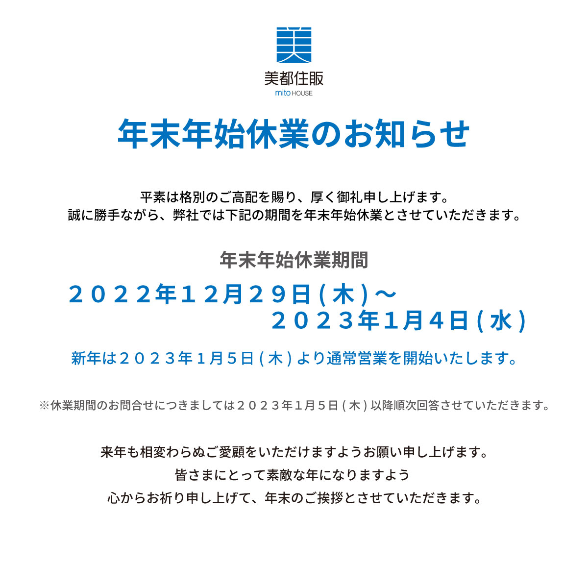 美都住販　年末　年始　休業　お知らせ　年末年始 休業のお知らせ平素は格別のご高配を賜り、厚く御礼申し上げます。誠に勝手ながら、弊社では下記の期間を年末年始休業とさせていただきます。２０２１年１２月２９日(木)～２０２２年１月４日(水)新年は２０２２年１月5日(木)より通常営業を開始いたします。※休業期間のお問合せにつきましては２０２２年１月5日(木)以降順次回答させていただきます。来年も相変わらぬご愛顧をいただけますようお願い申し上げます。皆さまにとって素敵な年になりますよう 心からお祈り申し上げて、年末のご挨拶とさせていただきます。