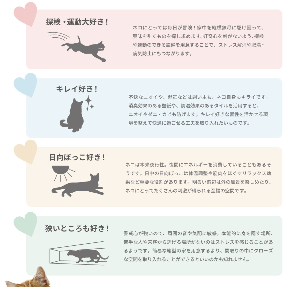 美都住販　猫と暮らす家　探検・運動大好き！　ネコにとっては毎日が冒険！家中を縦横無尽に駆け回って、興味を引くものを探し求めます。好奇心を削がないよう、探検や運動のできる設備を用意することで、ストレス解消や肥満・病気防止にもつながります。　キレイ好き！　不快なニオイや、湿気などは飼い主も、ネコ自身もキライです。消臭効果のある壁紙や、調湿効果のあるタイルを活用すると、 ニオイやダニ・カビも防げます。キレイ好きな習性を活かせる環境を整えて快適に過ごせる工夫を取り入れたいものです。　日向ぼっこ好き！　ネコは本来夜行性。夜間にエネルギーを消費していることもあるそうです。日中の日向ぼっこは体温調整や筋肉をほぐすリラックス効果など重要な役割があります。明るい窓辺は外の風景を楽しめたり、ネコにとってたくさんの刺激が得られる至福の空間です。　狭いところも好き！　警戒心が強いので、周囲の音や気配に敏感。本能的に身を隠す場所、苦手な人や来客から逃げる場所がないのはストレスを感じることがあるようです。簡易な箱型の家を用意するより、間取りの中にクローズな空間を取り入れることができるといいのかも知れません。