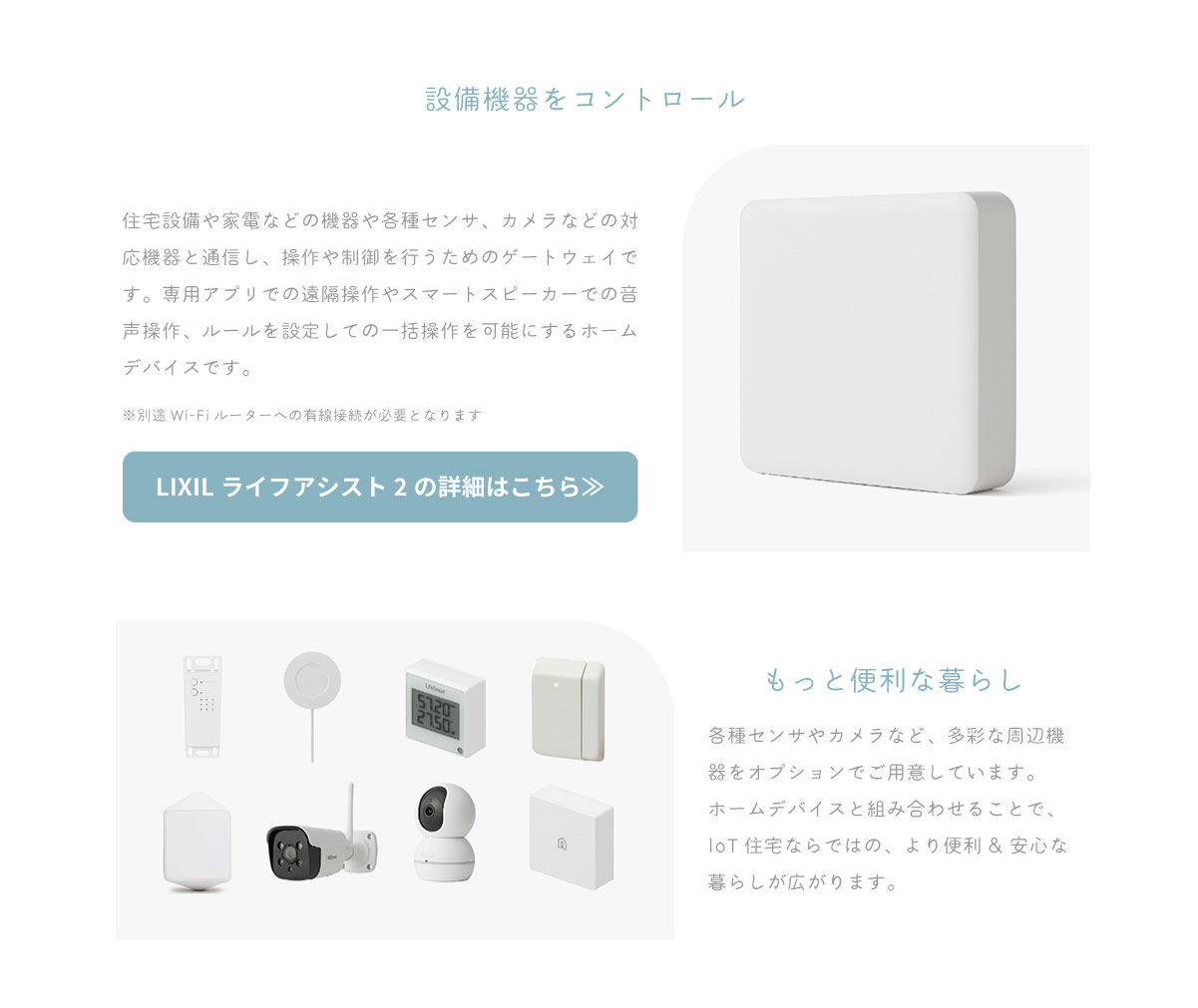 美都住販　IoT スマートホーム　LIXIL ライフアシスト2　建売　設備機器をコントロール　住宅設備や家電などの機器や各種センサ、カメラなどの対応機器と通信し、操作や制御を行うためのゲートウェイです。専用アプリでの遠隔操作やスマートスピーカーでの音声操作、ルールを設定しての一括操作を可能にするホームデバイスです。　※別途Wi-Fiルーターへの有線接続が必要となります　LIXIL ライフアシスト2の詳細はこちら≫　もっと便利な暮らし　各種センサやカメラなど、多彩な周辺機器をオプションでご用意しています。ホームデバイスと組み合わせることで、IoT住宅ならではの、より便利& 安心な暮らしが広がります。