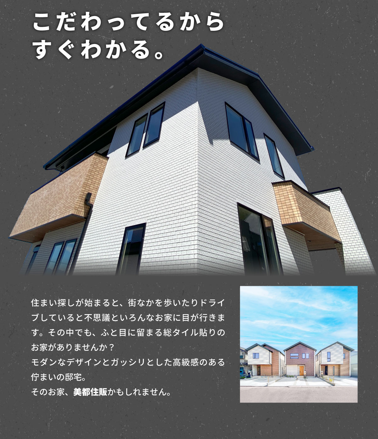 美都住販　タイル　建売　こだわってるからすぐわかる。　住まい探しが始まると、街なかを歩いたりドライブしていると不思議といろんなお家に目が行きます。その中でも、ふと目に留まる総タイル貼りのお家がありませんか？ モダンなデザインとガッシリとした高級感のある佇まいの邸宅。 そのお家、美都住販かもしれません。