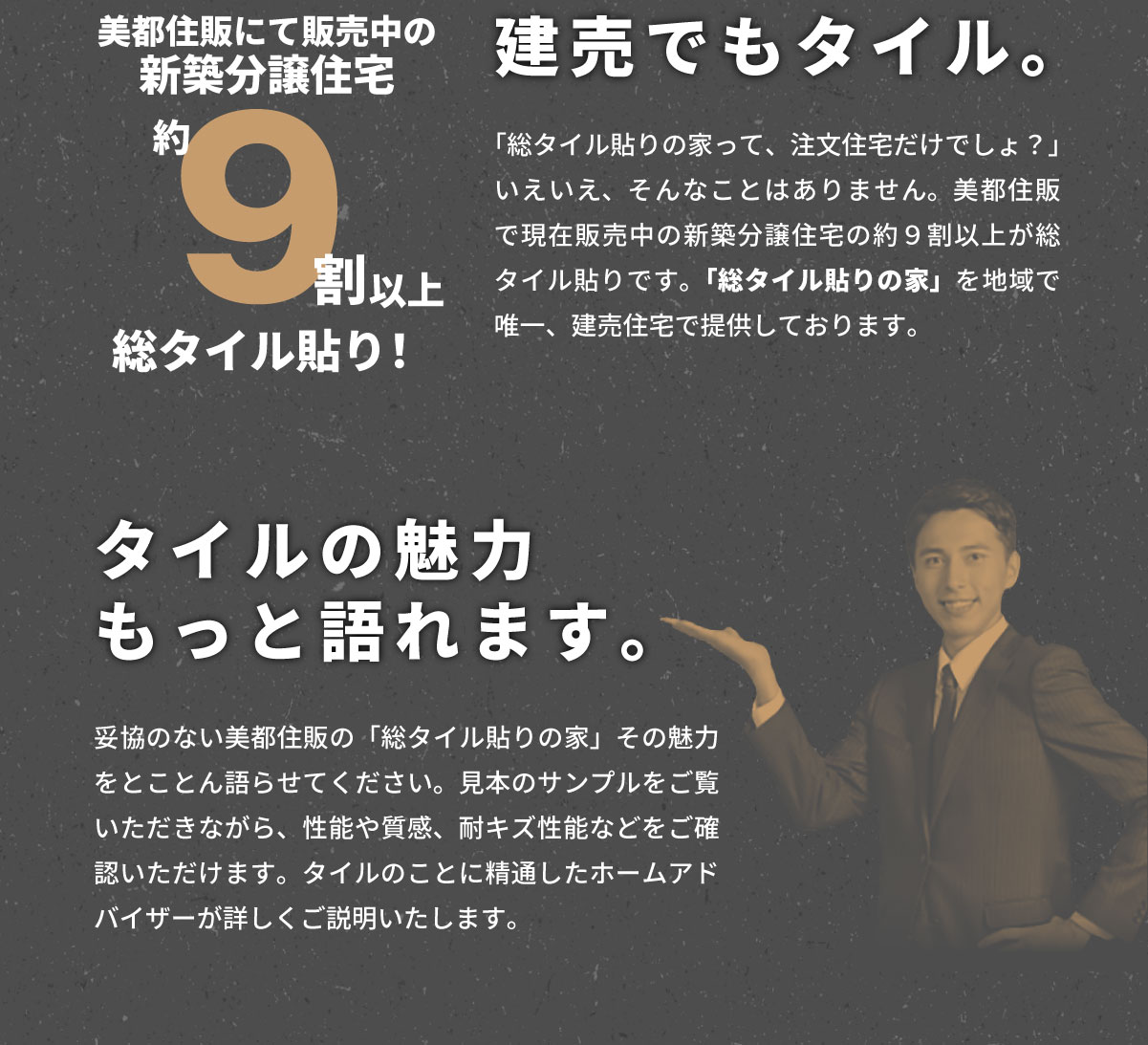 美都住販　タイル　建売　建売でもタイル。　美都住販にて販売中の新築分譲住宅　約９割以上が総タイル貼り！　「総タイル貼りの家って、注文住宅だけでしょ？」 いえいえ、そんなことはありません。美都住販で現在販売中の新築分譲住宅の約９割以上が総タイル貼りです。「総タイル貼りの家」を地域で唯一、建売住宅で提供しております。　タイルの魅力もっと語れます。　妥協のない美都住販の「総タイル貼りの家」その魅力をとことん語らせてください。見本のサンプルをご覧いただきながら、性能や質感、耐キズ性能などをご確認いただけます。タイルのことに精通したホームアドバイザーが詳しくご説明いたします。