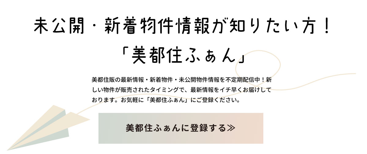 美都住販　戸建て　マンション　未公開・新着物件情報が知りたい方！　「美都住ふぁん」　美都住販の最新情報・新着物件・未公開物件情報を不定期配信中！新しい物件が販売されたタイミングで、最新情報をイチ早くお届けしております。お気軽に「美都住ふぁん」にご登録ください。　美都住ふぁんに登録する≫