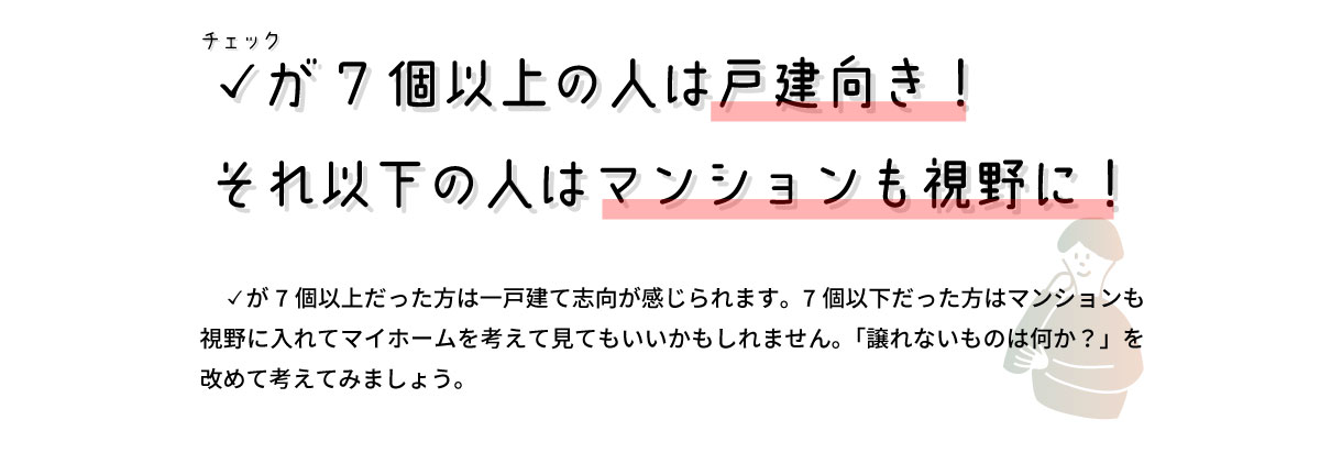 美都住販　戸建て　マンション　チェックが7個以上の人は戸建向き！ それ以下の人はマンションも視野に！　チェックが7個以上だった方は一戸建て志向が感じられます。7個以下だった方はマンションも視野に入れてマイホームを考えて見てもいいかもしれません。「譲れないものは何か？」を改めて考えてみましょう。