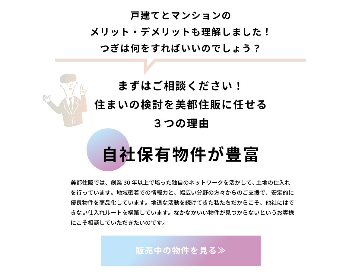 美都住販　戸建て　マンション　戸建てとマンションの メリット・デメリットも理解しました！ つぎは何をすればいいのでしょう？　まずはご相談ください！ 住まいの検討を美都住販に任せる ３つの理由　自社保有物件が豊富　美都住販では、創業30年以上で培った独自のネットワークを活かして、 土地の仕入れを行っています。地域密着での情報力と、幅広い分野の方々からのご支援で、安定的に優良物件を商品化しています。地道な活動を続けてきた私たちだからこそ、他社にはできない仕入れルートを構築しています。なかなかいい物件が見つからないというお客様にこそ相談していただきたいのです。　販売中の物件を見る≫