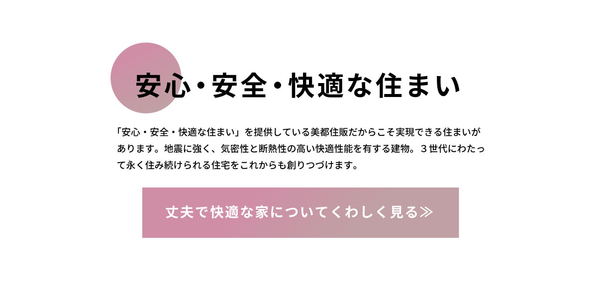 美都住販　戸建て　マンション　安心・安全・快適な住まい　「安心・安全・快適な住まい」を提供している美都住販だからこそ実現できる住まいがあります。地震に強く、気密性と断熱性の高い快適性能を有する建物。３世代にわたって永く住み続けられる住宅をこれからも創りつづけます。　丈夫で快適な家についてくわしく見る≫