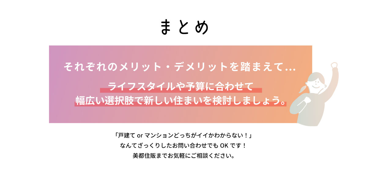 美都住販　戸建て　マンション まとめ　それぞれのメリット・デメリットを踏まえて…　ライフスタイルや予算に合わせて 幅広い選択肢で新しい住まいを検討しましょう。　「戸建てorマンションどっちがイイかわからない！」 なんてざっくりしたお問い合わせでもOKです！ 美都住販までお気軽にご相談ください。