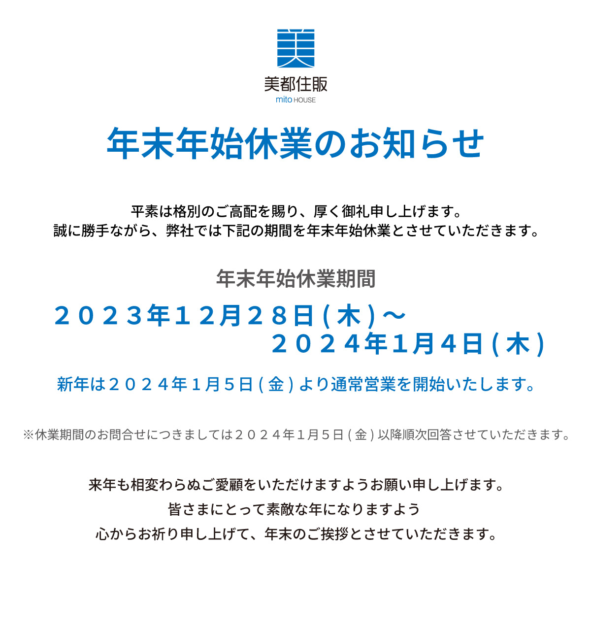 美都住販　年末　年始　休業　お知らせ　年末年始 休業のお知らせ平素は格別のご高配を賜り、厚く御礼申し上げます。誠に勝手ながら、弊社では下記の期間を年末年始休業とさせていただきます。２０２１年１２月２９日(木)～２０２２年１月４日(水)新年は２０２２年１月5日(木)より通常営業を開始いたします。※休業期間のお問合せにつきましては２０２２年１月5日(木)以降順次回答させていただきます。来年も相変わらぬご愛顧をいただけますようお願い申し上げます。皆さまにとって素敵な年になりますよう 心からお祈り申し上げて、年末のご挨拶とさせていただきます。