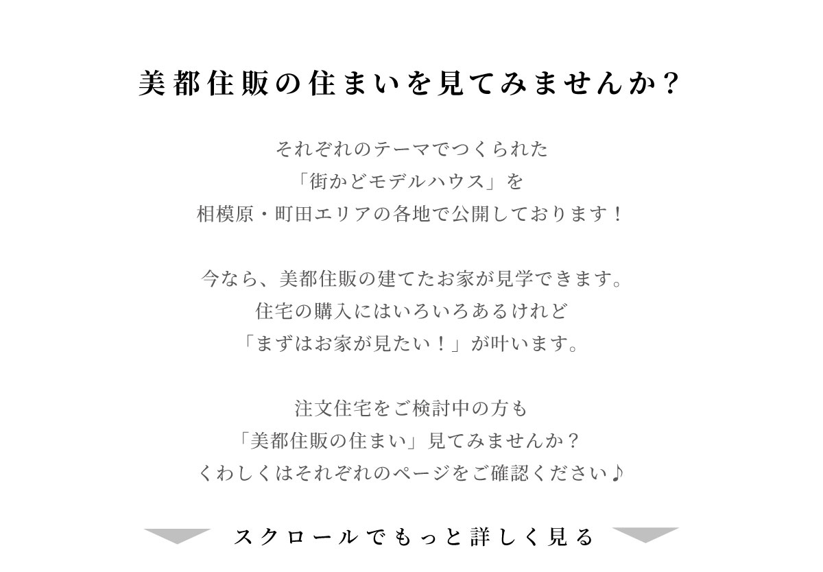 美都住販　街かど　モデルハウス　美都住販の家を見てみませんか？　それぞれのテーマでつくられた 「街かどモデルハウス」を 相模原・町田エリアの各地で公開しております！ 今なら、美都住販の建てた家が見学できます。 住宅の購入にはいろいろあるけれど 「まずは家が見たい！」が叶います 注文住宅をご検討中の方も 「美都住販の家」見てみませんか？ くわしくはそれぞれのページをご確認ください♪　スクロールでもっと詳しく見る