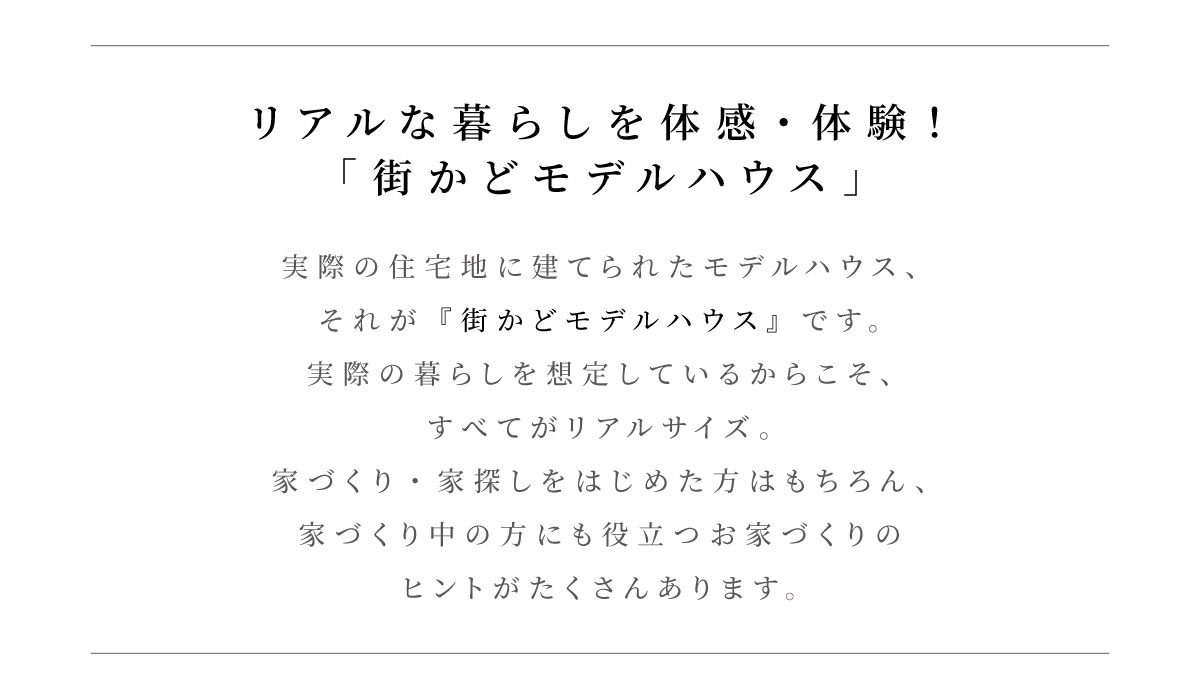 美都住販　建売　モデルハウス　リアルな暮らしを体感・体験できる！「街かどモデルハウス」 実際の住宅地に建てられたモデルハウス、それが『街かどモデルハウス』です。実際の暮らしを想定しているからこそ、すべてがリアルサイズ。家づくり・家探しをはじめた方はもちろん、家づくり中の方にも役立つお家づくりのヒントがたくさんあります。