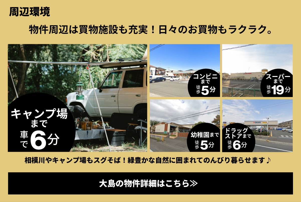 美都住販　大島　GOOUT Livin'HOUSE　建売　周辺環境　物件周辺は買物施設も充実！日々のお買物もラクラク。　キャンプ場まで車で6分　コンビニまで徒歩5分　スーパーまで徒歩19分　幼稚園まで徒歩5分　ドラッグストアまで徒歩6分　相模川やキャンプ場もスグそば！緑豊かな自然に囲まれてのんびり暮らせます♪　大島の物件詳細はこちら≫