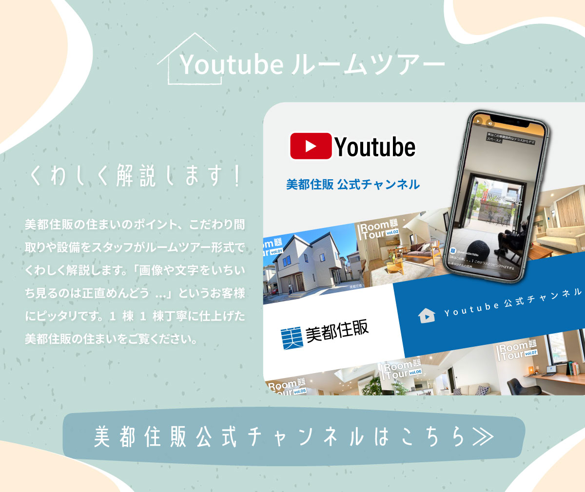 美都住販　マイホーム　モデルハウス Youtube インスタ　実例集　お客様の声　Youtubeルームツアー　くわしく解説します！　美都住販の住まいのポイント、こだわり間取りや設備をスタッフがルームツアー形式でくわしく解説します。「画像や文字をいちいち見るのは正直めんどう...」というお客様にピッタリです。1棟1棟丁寧に仕上げた美都住販の住まいをご覧ください。　美都住販公式チャンネルはこちら≫