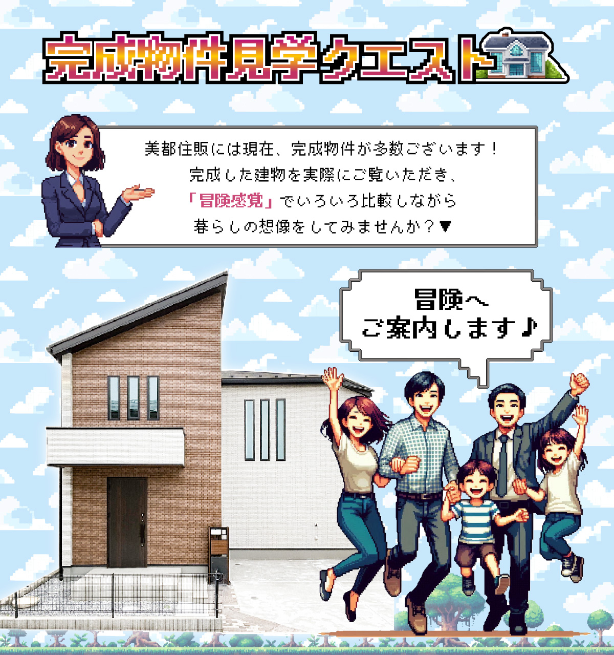 美都住販　完成物件　クエスト　レトロ　ゲーム　建売　新築　美都住販には現在、完成物件が多数ございます！完成した建物を実際にご覧いただき、「冒険感覚」でいろいろ比較しながら暮らしの想像をしてみませんか？▼　冒険へご案内します♪