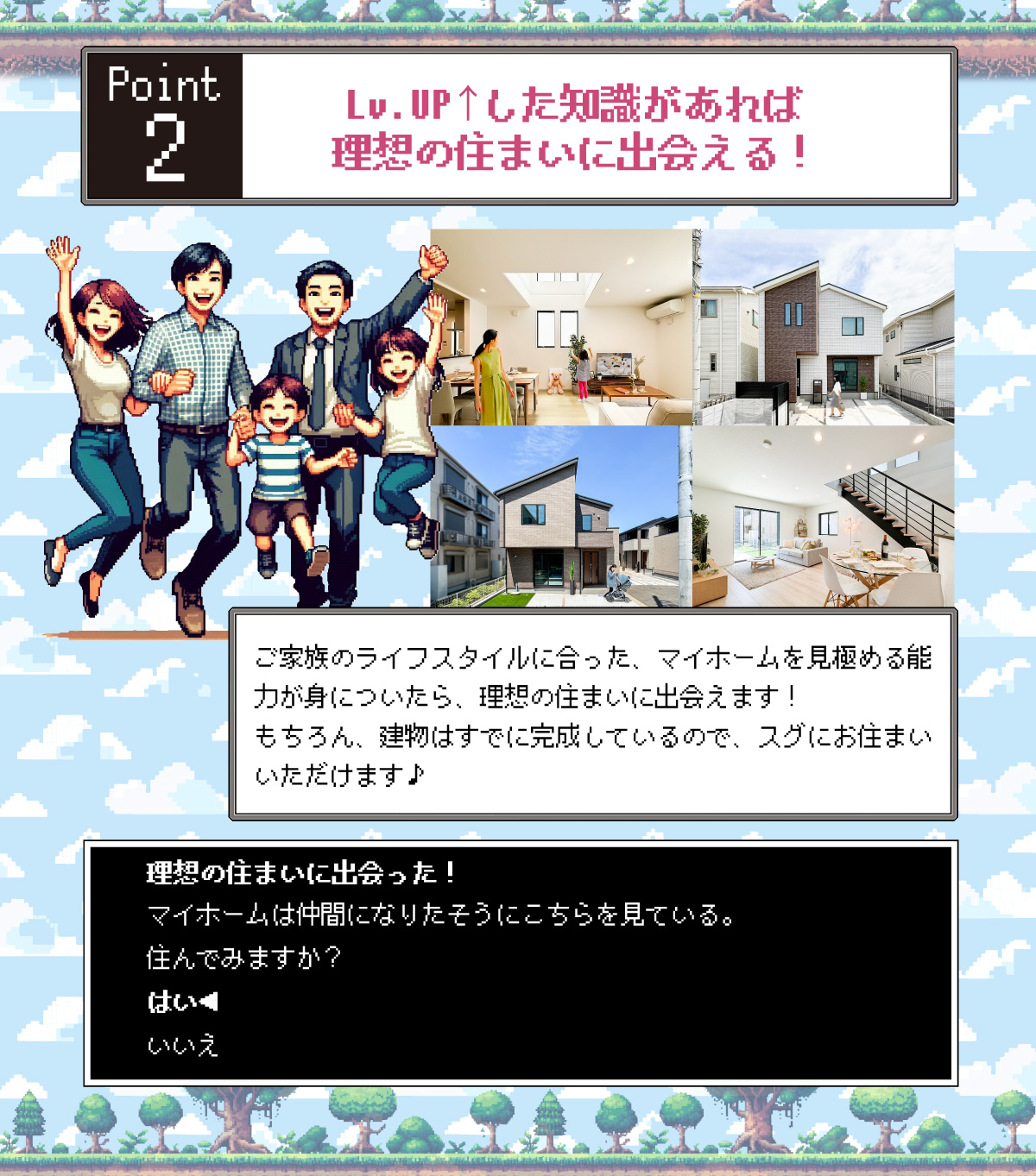 美都住販　完成物件　クエスト　レトロ　ゲーム　建売　新築　Lv.UP↑した知識があれば理想の住まいに出会える！　ご家族のライフスタイルに合った、マイホームを見極める能力が身についたら、理想の住まいに出会えます！もちろん、建物はすでに完成しているので、スグにお住まいいただけます♪　理想の住まいに出会った！　マイホームは仲間になりたそうにこちらを見ている。 住んでみますか？　はい◀　いいえ　