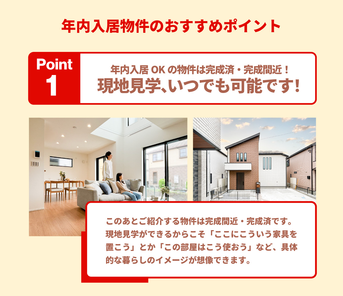 美都住販　年内入居　物件　建売　年内入居物件のおすすめポイント　Point1　年内入居OKの物件は完成済・完成間近！現地見学、いつでも可能です！　このあとご紹介する物件は完成間近・完成済です。現地見学ができるからこそ「ここにこういう家具を置こう」とか「この部屋はこう使おう」など、具体的な暮らしのイメージが想像できます。