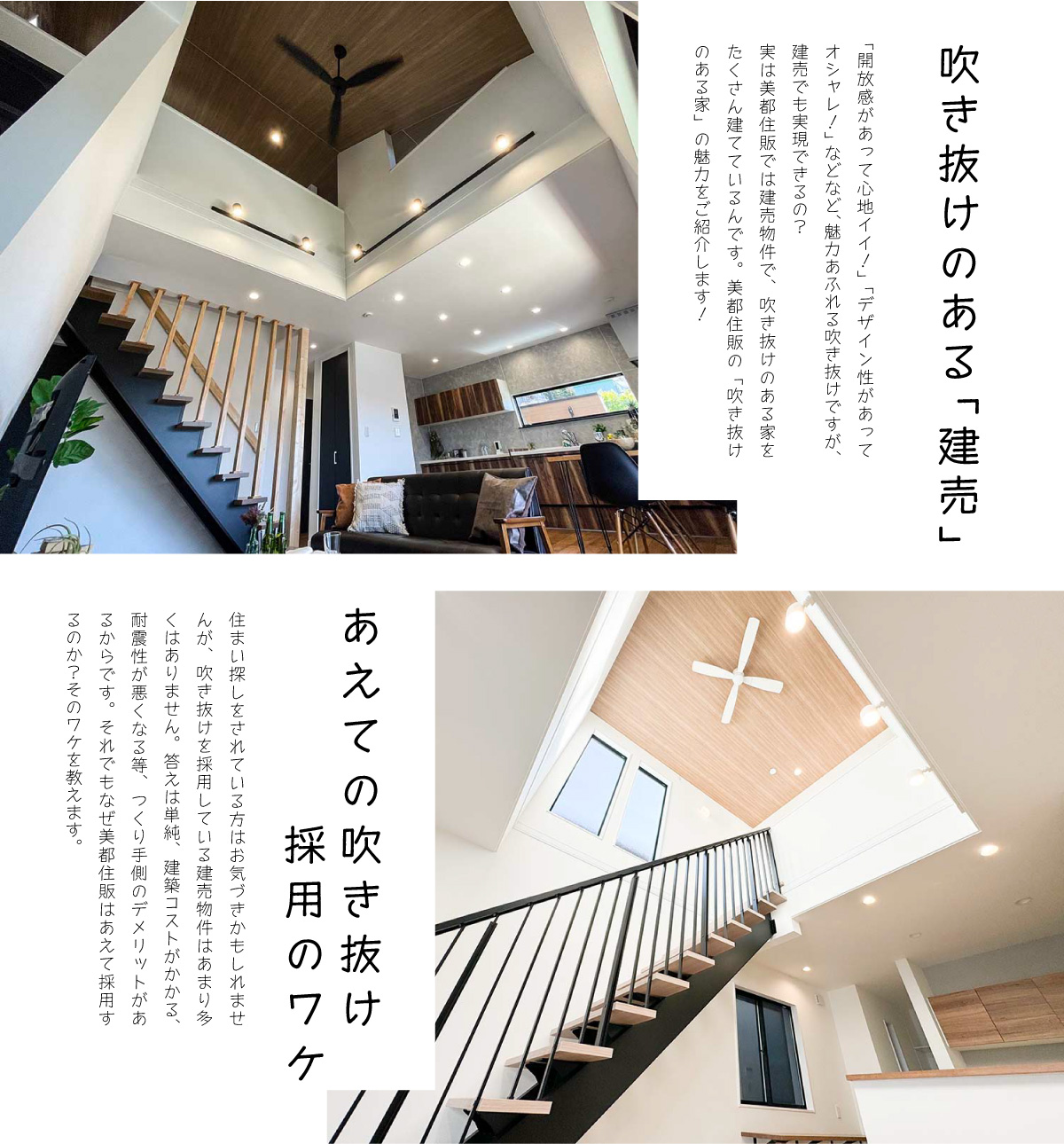 美都住販　吹き抜け　建売　間取り　特集　吹き抜けのある「建売」　「開放感があって心地イイ！」「デザイン性があってオシャレ！」などなど、魅力あふれる吹き抜けですが、建売でも実現できるの？実は美都住販では建売物件で、吹き抜けのある家をたくさん建てているんです。美都住販の「吹き抜けのある家」の魅力をご紹介します！　あえての吹き抜け採用のワケ　住まい探しをされている方はお気づきかもしれませんが、吹き抜けを採用している建売物件はあまり多くはありません。答えは単純、建築コストがかかる、耐震性が悪くなる等、つくり手側のデメリットがあるからです。それでもなぜ美都住販はあえて採用するのか？そのワケを教えます。