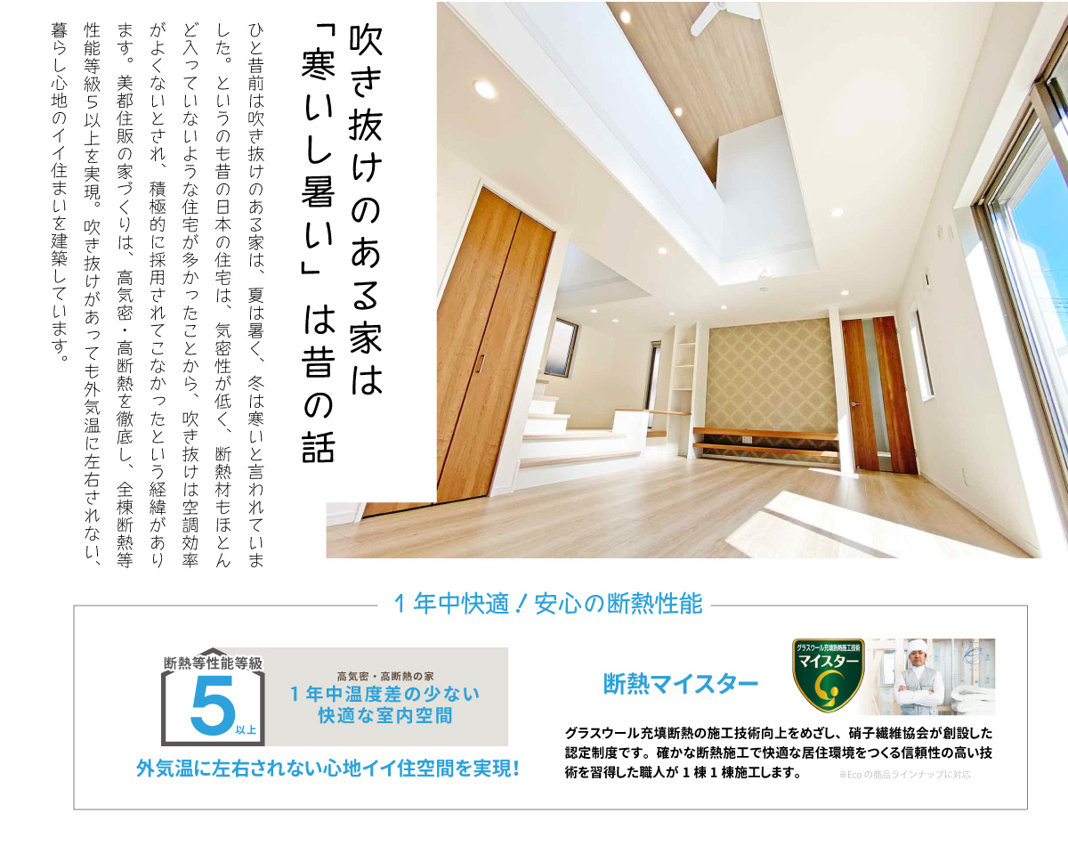 美都住販　吹き抜け　建売　間取り　特集　吹き抜けのある家は「寒いし暑い」は昔の話　ひと昔前は吹き抜けのある家は、夏は暑く、冬は寒いと言われていました。というのも昔の日本の住宅は、気密性が低く、断熱材もほとんど入っていないような住宅が多かったことから、吹き抜けは空調効率がよくないとされ、積極的に採用されてこなかったという経緯があります。美都住販の家づくりは、高気密・高断熱を徹底し、全棟断熱等性能等級５以上を実現。吹き抜けがあっても外気温に左右されない、暮らし心地のイイ住まいを建築しています。