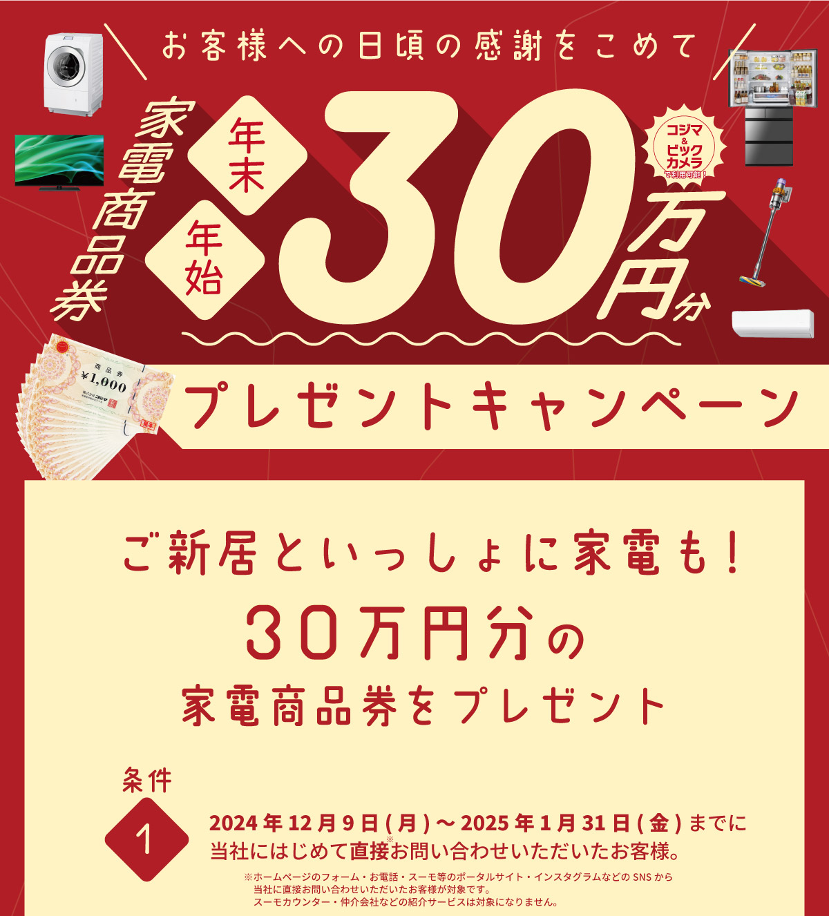 美都住販　キャンペーン　プレゼント　割引　お客様への日頃の感謝をこめて　年末　年始　30万円分　プレゼントキャンペーン　ご新居と一緒に家電も！　30万円分の家電商品券をプレゼント　条件1 2024年12月9日(月)～2025年1月31日(金)までに当社にはじめて直接お問い合わせいただいたお客様。 ※ホームページのフォーム・お電話・スーモ等のポータルサイト・インスタグラムなどのSNSから当社に直接お問い合わせいただいたお客様が対象です。スーモカウンター・仲介会社などの紹介サービスは対象になりません。