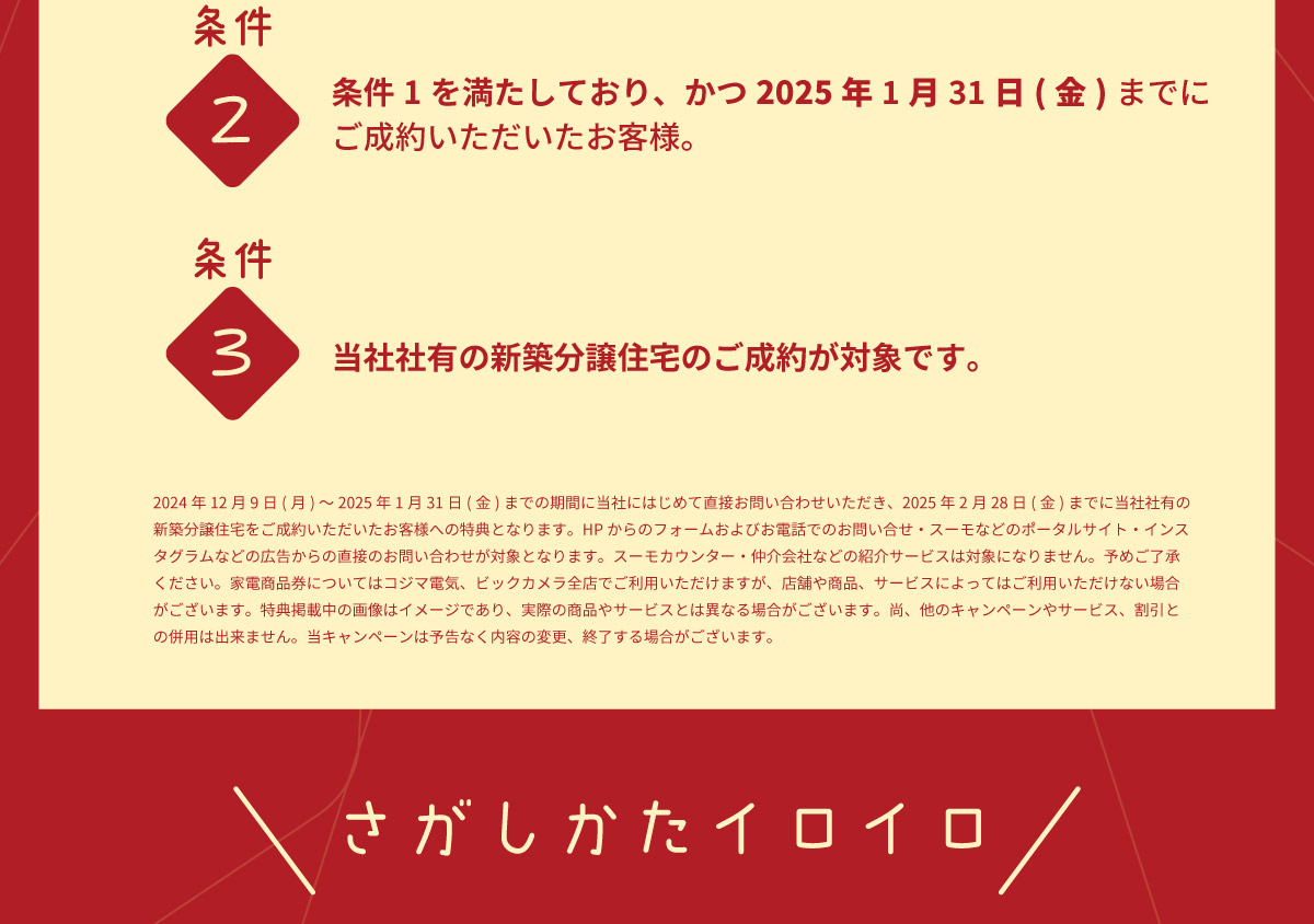 美都住販　キャンペーン　プレゼント　割引 条件2 条件1を満たしており、かつ2025年1月31日(金)までにご成約いただいたお客様。 条件3 当社社有の新築分譲住宅のご成約が対象です。 2024年12月9日(月)～2025年1月31日(金)までの期間に当社にはじめて直接お問い合わせいただき、2025年2月28日(金)までに当社社有の新築分譲住宅をご成約いただいたお客様への特典となります。HPからのフォームおよびお電話でのお問い合せ・スーモなどのポータルサイト・インスタグラムなどの広告からの直接のお問い合わせが対象となります。スーモカウンター・仲介会社などの紹介サービスは対象になりません。予めご了承ください。家電商品券についてはコジマ電気、ビックカメラ全店でご利用いただけますが、店舗や商品、サービスによってはご利用いただけない場合がございます。特典掲載中の画像はイメージであり、実際の商品やサービスとは異なる場合がございます。尚、他のキャンペーンやサービス、割引との併用は出来ません。当キャンペーンは予告なく内容の変更、終了する場合がございます。