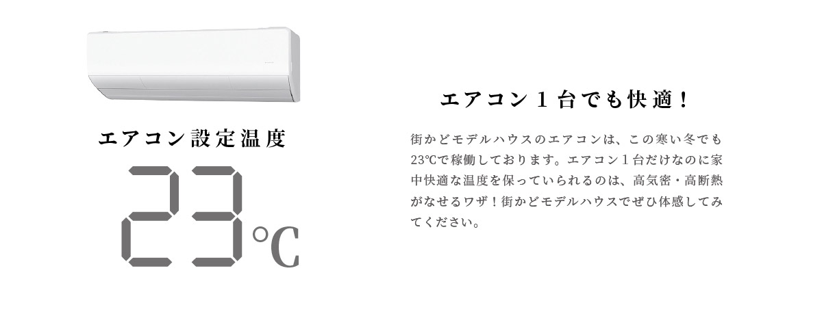 エアコン1台でも快適！　街かどモデルハウスのエアコンは、この寒い冬でも23℃で稼働しております。エアコン１台だけなのに家中快適な温度を保っていられるのは、高気密・高断熱がなせるワザ！街かどモデルハウスでぜひ体感してみてください。