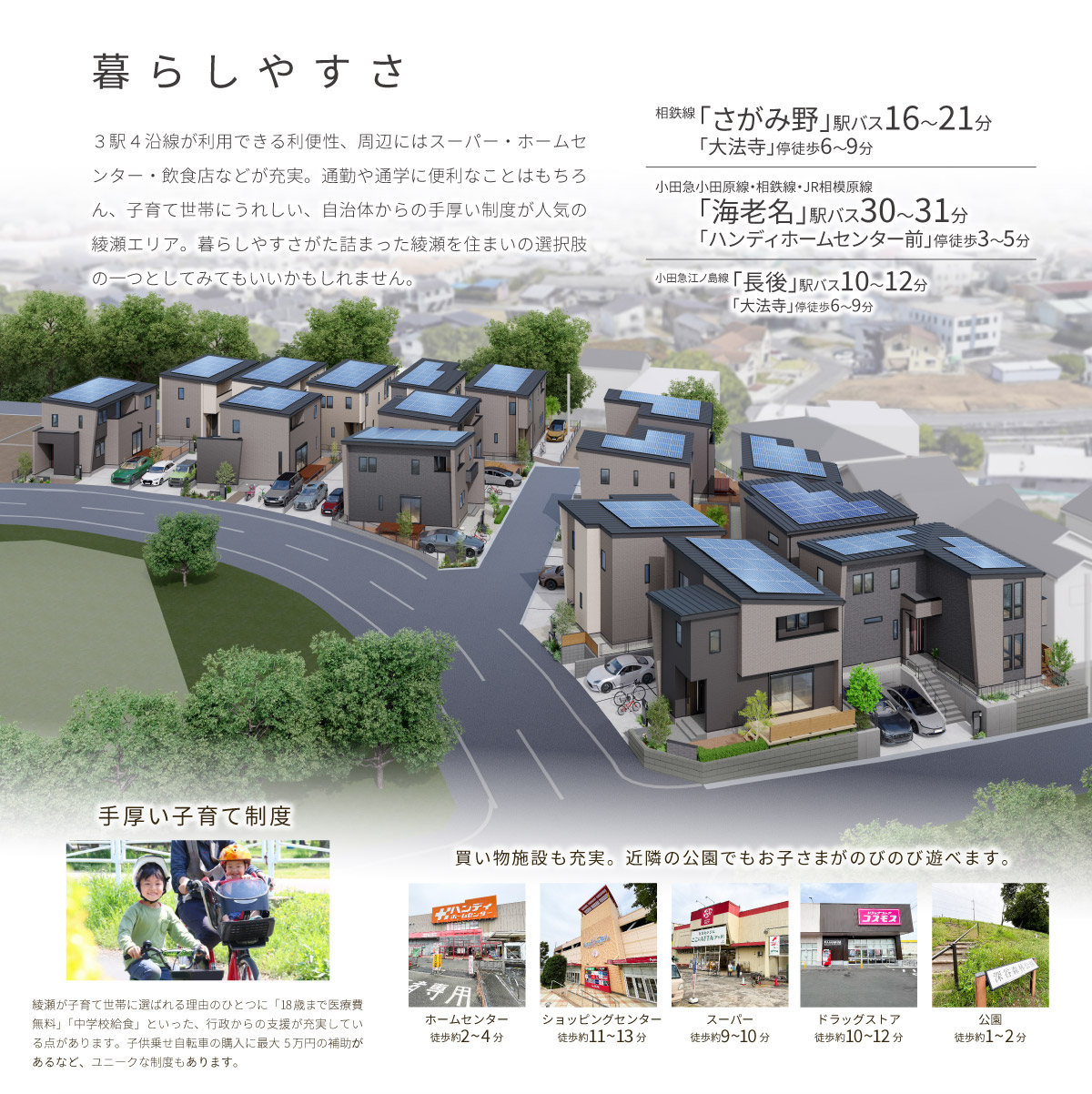 美都住販　綾瀬　建売　暮らしやすさ　３駅４沿線が利用できる利便性、周辺にはスーパー・ホームセンター・飲食店などが充実。通勤や通学に便利なことはもちろん、子育て世帯にうれしい、自治体からの手厚い制度が人気の綾瀬エリア。暮らしやすさがた詰まった綾瀬を住まいの選択肢の一つとしてみてもいいかもしれません。　相鉄線「さがみ野」駅 バス16~21分「大法寺」停徒歩6~9分　小田急小田原線・相鉄線・JR相模原線「海老名」駅バス30〜31分「ハンディホームセンター前」停徒歩3〜5分　小田急江ノ島線「長後」駅バス10〜12分「大法寺」停徒歩6〜9分　手厚い子育て制度　綾瀬が子育て世帯に選ばれる理由のひとつに「18歳まで医療費無料」「中学校給食」といった、行政からの支援が充実している点があります。子供乗せ自転車の購入に最大5万円の補助があるなど、ユニークな制度もあります。　買い物施設も充実。近隣の公園でもお子さまがのびのび遊べます。