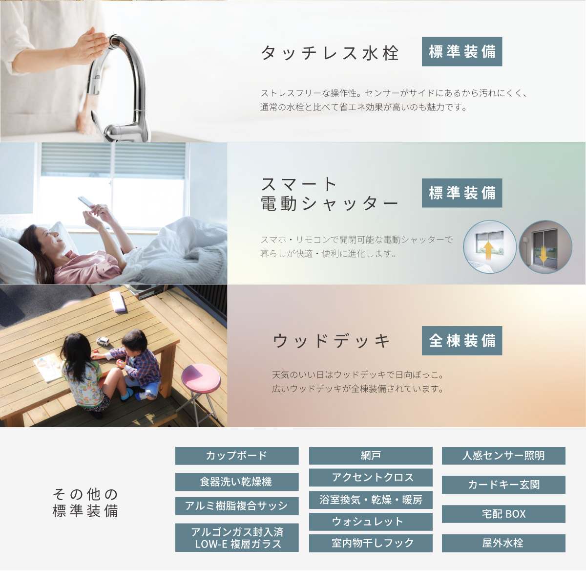 美都住販　綾瀬　建売 タッチレス水栓　標準装備　ストレスフリーな操作性。センサーがサイドにあるから汚れにくく、通常の水栓と比べて省エネ効果が高いのも魅力です。　スマート電動シャッター　標準装備　スマホ・リモコンで開閉可能な電動シャッターで暮らしが快適・便利に進化します。　ウッドデッキ　全棟装備　天気のいい日はウッドデッキで日向ぼっこ。広いウッドデッキが全棟装備されています。　その他の標準装備　アルゴンガス封入済LOW-E複層ガラス　食器洗い乾燥機　ウォシュレット　アクセントクロス　室内物干しフック　屋外水栓　人感センサー照明　浴室換気・乾燥・暖房　網戸　カードキー玄関　アルミ樹脂複合サッシ　宅配BOX　カップボード