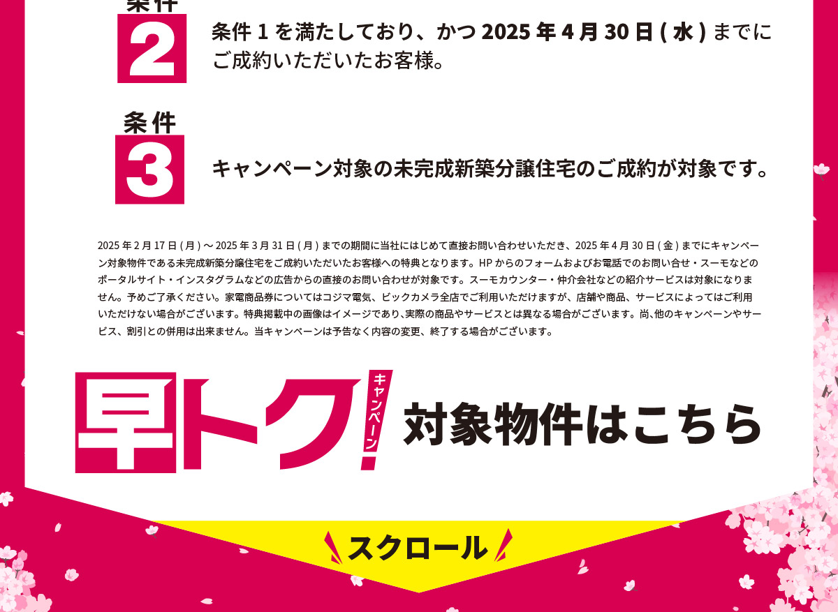 美都住販　キャンペーン 条件2 条件1を満たしており、かつ2025年4月30日(水)までにご成約いただいたお客様。 条件3 キャンペーン対象の未完成新築分譲住宅のご成約が対象です。 2025年2月17日(月)～2025年3月31日(月)までの期間に当社にはじめて直接お問い合わせいただき、2025年4月30日(金)までにキャンペーン対象物件である未完成新築分譲住宅をご成約いただいたお客様への特典となります。HPからのフォームおよびお電話でのお問い合せ・スーモなどのポータルサイト・インスタグラムなどの広告からの直接のお問い合わせが対象です。スーモカウンター・仲介会社などの紹介サービスは対象になりません。予めご了承ください。家電商品券についてはコジマ電気、ビックカメラ全店でご利用いただけますが、店舗や商品、サービスによってはご利用いただけない場合がございます。特典掲載中の画像はイメージであり、実際の商品やサービスとは異なる場合がございます。尚、他のキャンペーンやサービス、割引との併用は出来ません。当キャンペーンは予告なく内容の変更、終了する場合がございます。 早トクキャンペーン　対象物件はこちら　スクロール