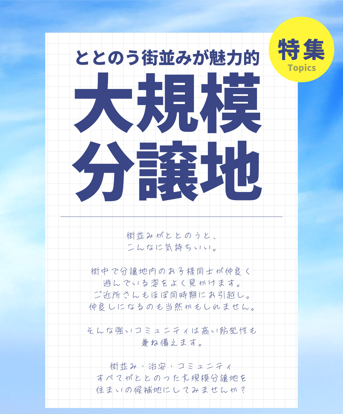 美都住販　分譲地　特集　ととのう街並みが魅力的　大規模分譲地　特集　街並みがととのうと、 こんなに気持ちいい。　街中で分譲地内のお子様同士が仲良く遊んでいる姿をよく見かけます。 　ご近所さんもほぼ同時期にお引越し。仲良しになるのも当然かもしれません。　そんな強いコミュニティは高い防犯性も兼ね備えます。　街並み・治安・コミュニティ　すべてがととのった大規模分譲地を住まいの候補地にしてみませんか？