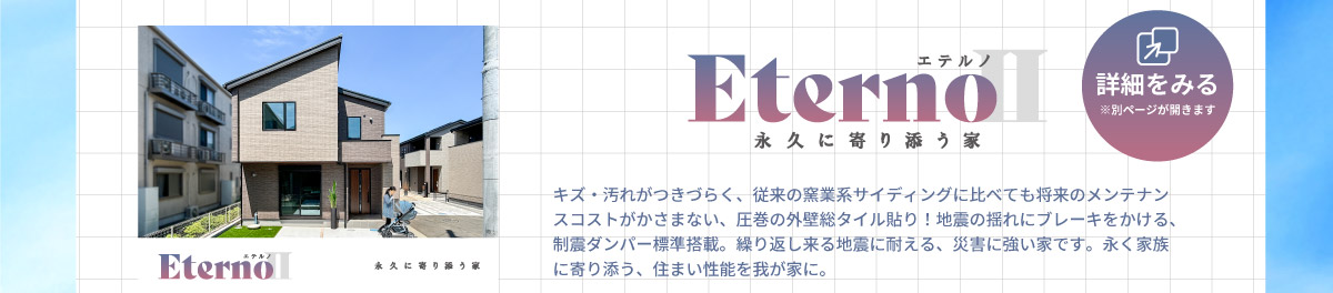 美都住販　分譲地　特集　Eterno エテルノ　詳細を見る ※別ページが開きます　キズ・汚れがつきづらく、従来の窯業系サイディングに比べても将来のメンテナンスコストがかさまない、圧巻の外壁総タイル貼り！地震の揺れにブレーキをかける、制震ダンパー標準搭載。繰り返し来る地震に耐える、災害に強い家です。永く家族に寄り添う、住まい性能を我が家に。