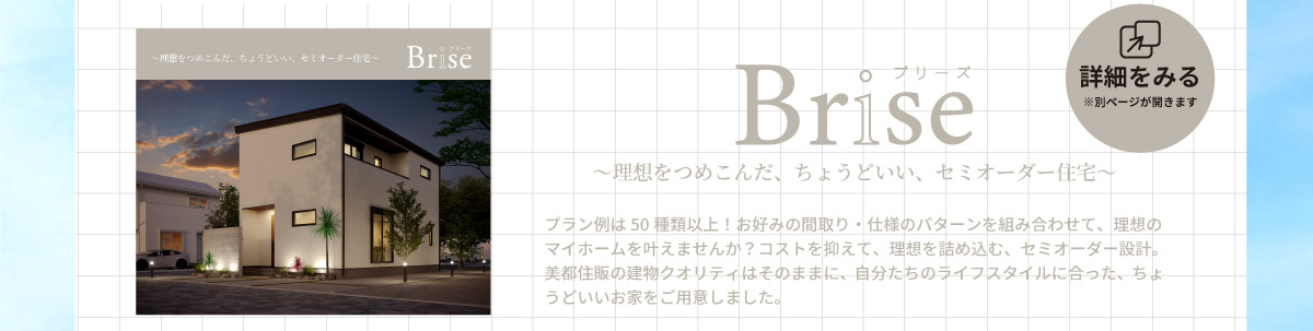 美都住販　分譲地　特集　Brise ブリーズ　～理想をつめこんだ、ちょうどいい、セミオーダー住宅～　詳細を見る※別ページが開きます　プラン例は50種類以上！お好みの間取り・仕様のパターンを組み合わせて、理想のマイホームを叶えませんか？コストを抑えて、理想を詰め込む、セミオーダー設計。美都住販の建物クオリティはそのままに、自分たちのライフスタイルに合った、ちょうどいいお家をご用意しました。