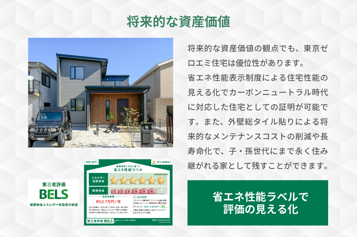 美都住販　東京ゼロエミ　物件　建売　将来的な資産価値　将来的な資産価値の観点でも、東京ゼロエミ住宅は優位性があります。 省エネ性能表示制度による住宅性能の見える化でカーボンニュートラル時代に対応した住宅としての証明が可能です。また、外壁総タイル貼りによる将来的なメンテナンスコストの削減や長寿命化で、子・孫世代にまで永く住み継がれる家として残すことができます。　省エネ性能ラベルで評価の見える化